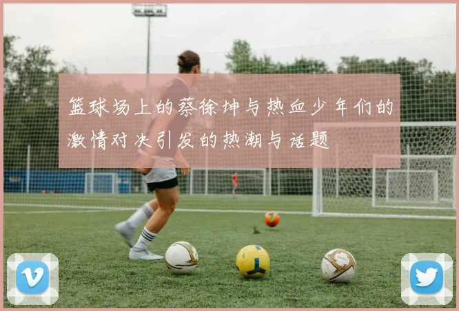 篮球场上的蔡徐坤与热血少年们的激情对决引发的热潮与话题