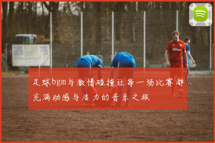 足球bgm与激情碰撞让每一场比赛都充满动感与活力的音乐之旅
