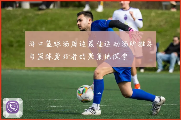 海口篮球场周边最佳运动场所推荐与篮球爱好者的聚集地探索