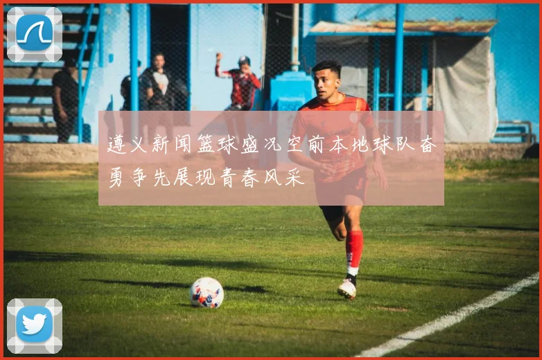 遵义新闻篮球盛况空前本地球队奋勇争先展现青春风采