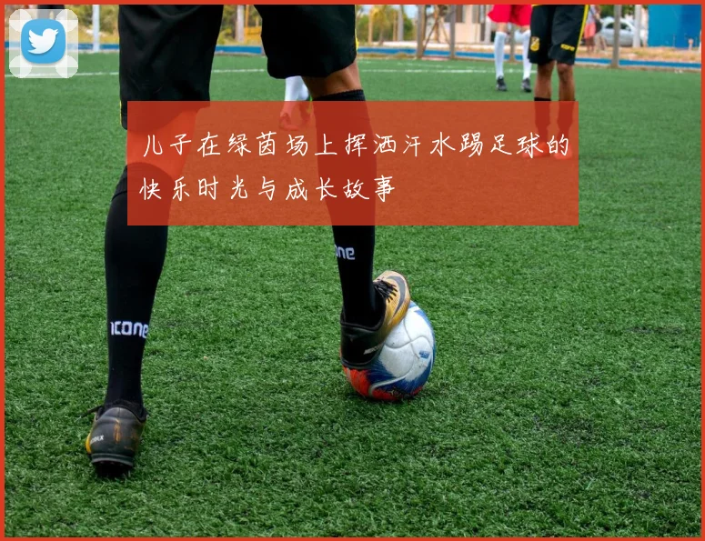 儿子在绿茵场上挥洒汗水踢足球的快乐时光与成长故事