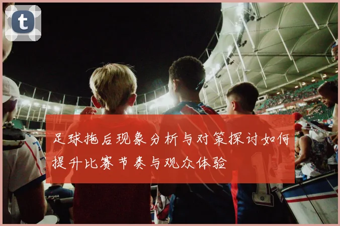 足球拖后现象分析与对策探讨如何提升比赛节奏与观众体验